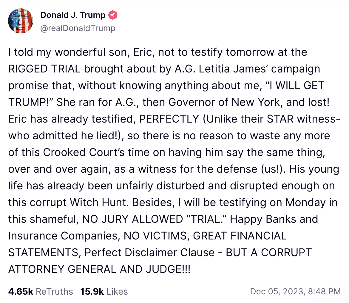 I told my wonderful son, Eric, not to testify tomorrow at the RIGGED TRIAL brought about by A.G. Letitia James’ campaign promise that, without knowing anything about me, “I WILL GET TRUMP!” She ran for A.G., then Governor of New York, and lost! Eric has already testified, PERFECTLY (Unlike their STAR witness-who admitted he lied!), so there is no reason to waste any more of this Crooked Court’s time on having him say the same thing, over and over again, as a witness for the defense (us!). His young life has already been unfairly disturbed and disrupted enough on this corrupt Witch Hunt. Besides, I will be testifying on Monday in this shameful, NO JURY ALLOWED “TRIAL.” Happy Banks and Insurance Companies, NO VICTIMS, GREAT FINANCIAL STATEMENTS, Perfect Disclaimer Clause - BUT A CORRUPT ATTORNEY GENERAL AND JUDGE!!!